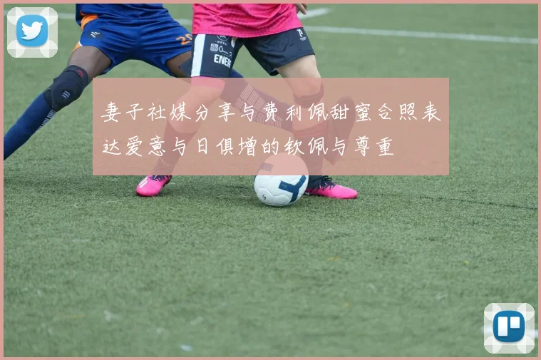 妻子社媒分享与费利佩甜蜜合照表达爱意与日俱增的钦佩与尊重