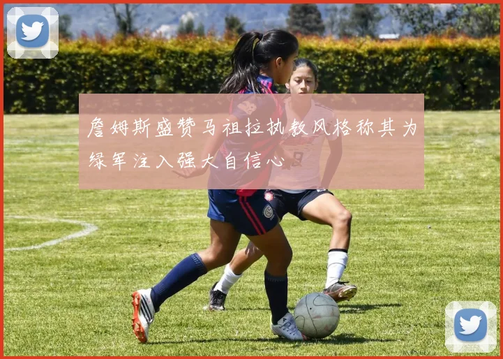 詹姆斯盛赞马祖拉执教风格称其为绿军注入强大自信心