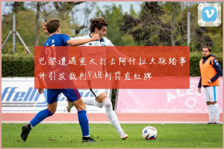 巴黎遭遇重大打击阿什拉夫踩踏事件引发裁判VAR判罚直红牌