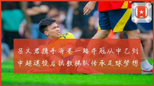 吕文君携手海港一路夺冠从中乙到中超退役后执教梯队传承足球梦想