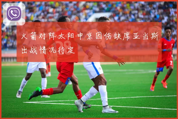 火箭对阵太阳申京因伤缺席亚当斯出战情况待定