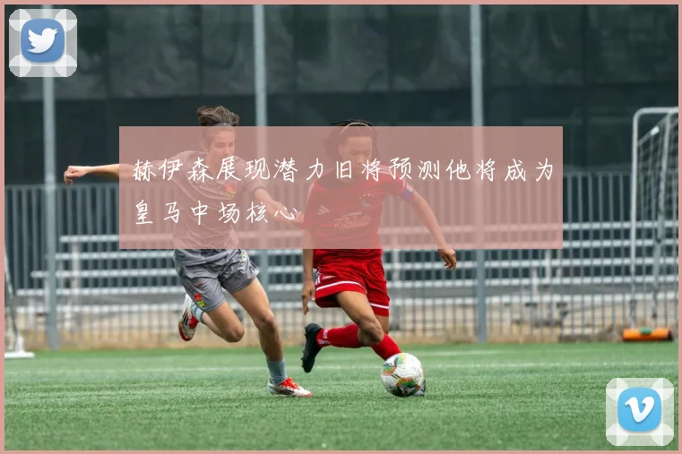 赫伊森展现潜力旧将预测他将成为皇马中场核心